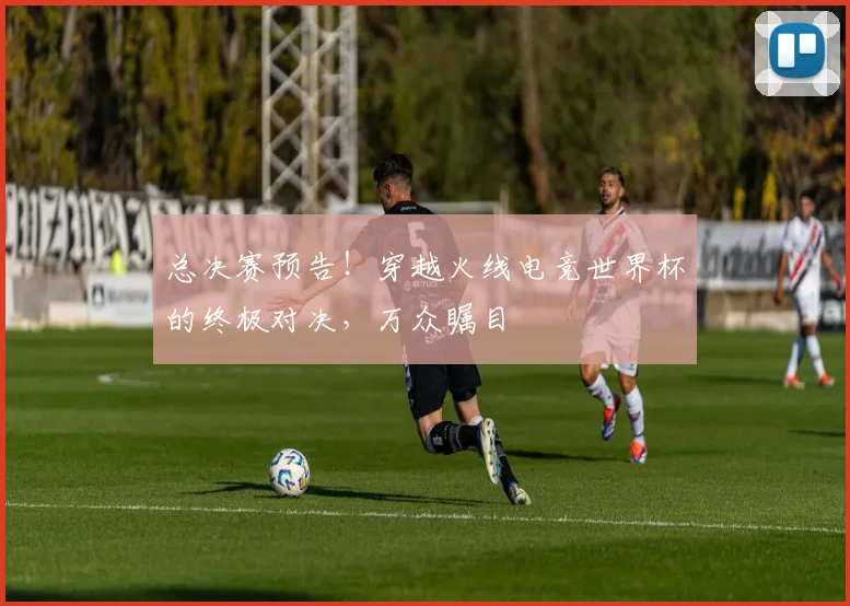 总决赛预告！穿越火线电竞世界杯的终极对决，万众瞩目