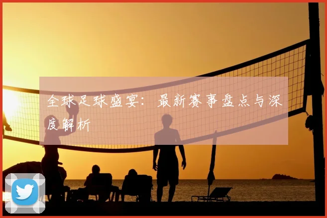 全球足球盛宴：最新赛事盘点与深度解析