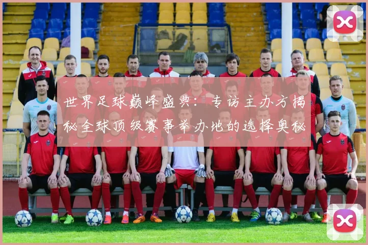 世界足球巅峰盛典：专访主办方揭秘全球顶级赛事举办地的选择奥秘