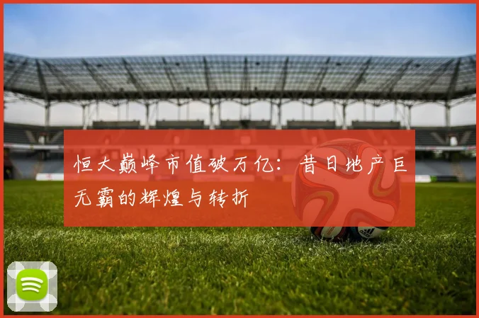 恒大巅峰市值破万亿：昔日地产巨无霸的辉煌与转折