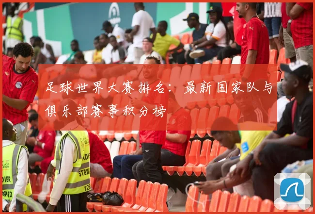 足球世界大赛排名：最新国家队与俱乐部赛事积分榜