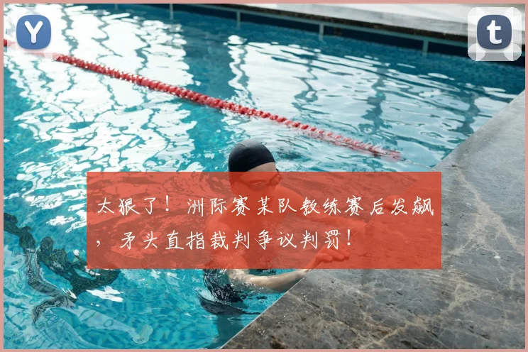 太狠了！洲际赛某队教练赛后发飙，矛头直指裁判争议判罚！