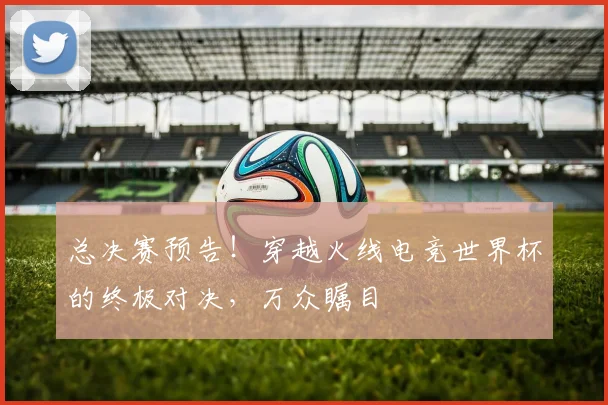 总决赛预告！穿越火线电竞世界杯的终极对决，万众瞩目