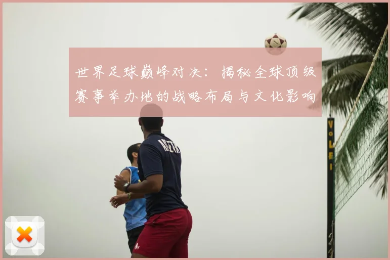 世界足球巅峰对决：揭秘全球顶级赛事举办地的战略布局与文化影响