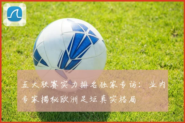 五大联赛实力排名独家专访：业内专家揭秘欧洲足坛真实格局